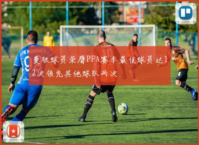 曼联球员荣膺PFA赛季最佳球员达12次领先其他球队两次