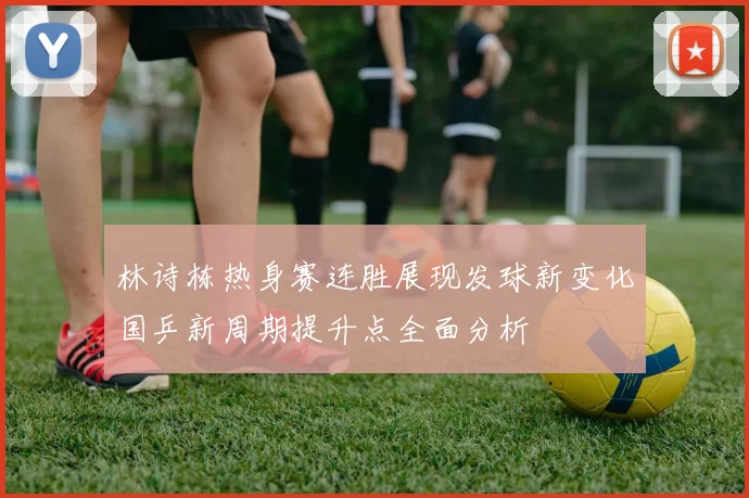 林诗栋热身赛连胜展现发球新变化国乒新周期提升点全面分析