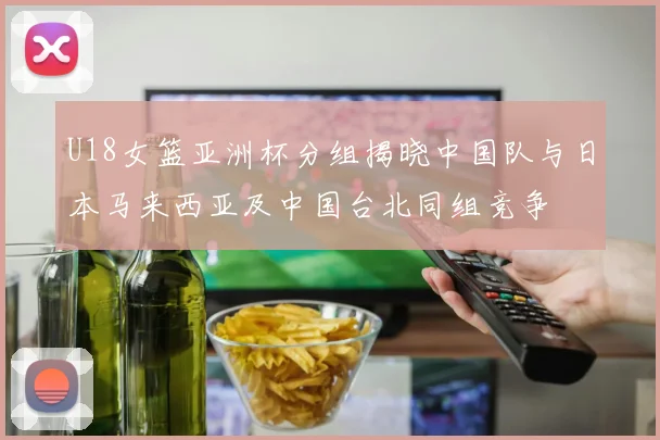 U18女篮亚洲杯分组揭晓中国队与日本马来西亚及中国台北同组竞争