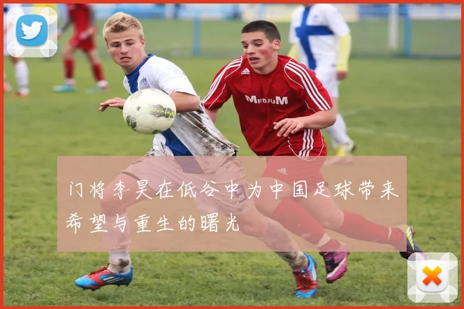门将李昊在低谷中为中国足球带来希望与重生的曙光
