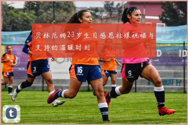 贝林厄姆23岁生日感恩社媒祝福与支持的温暖时刻