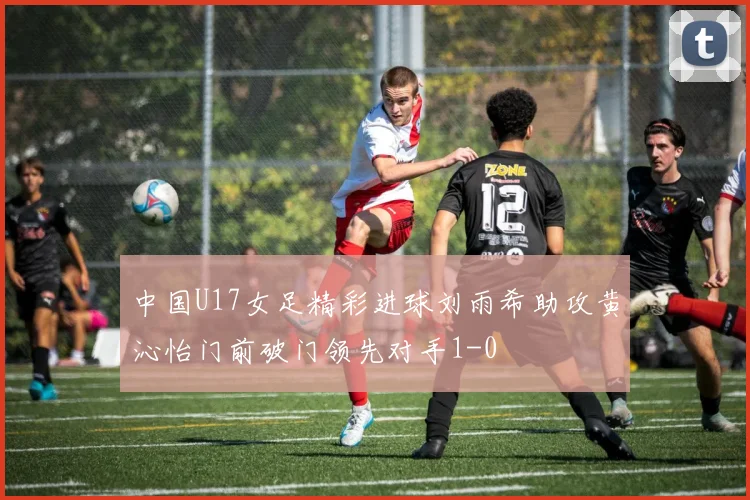 中国U17女足精彩进球刘雨希助攻黄沁怡门前破门领先对手1-0
