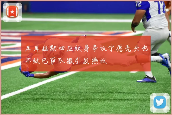库库幽默回应纹身争议宁愿秃头也不纹巴萨队徽引发热议