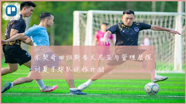 东契奇回归斯洛文尼亚与管理层探讨夏季球队运作计划