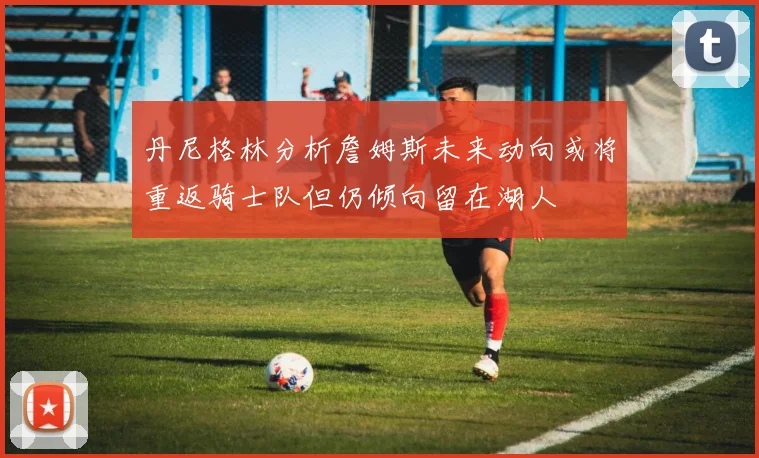 丹尼格林分析詹姆斯未来动向或将重返骑士队但仍倾向留在湖人