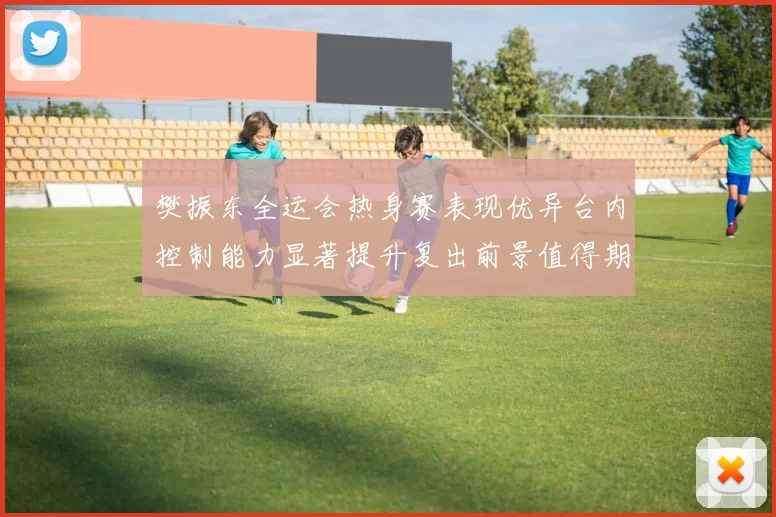 樊振东全运会热身赛表现优异台内控制能力显著提升复出前景值得期待