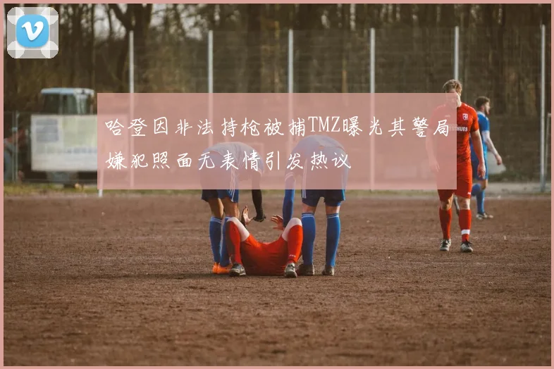 哈登因非法持枪被捕TMZ曝光其警局嫌犯照面无表情引发热议