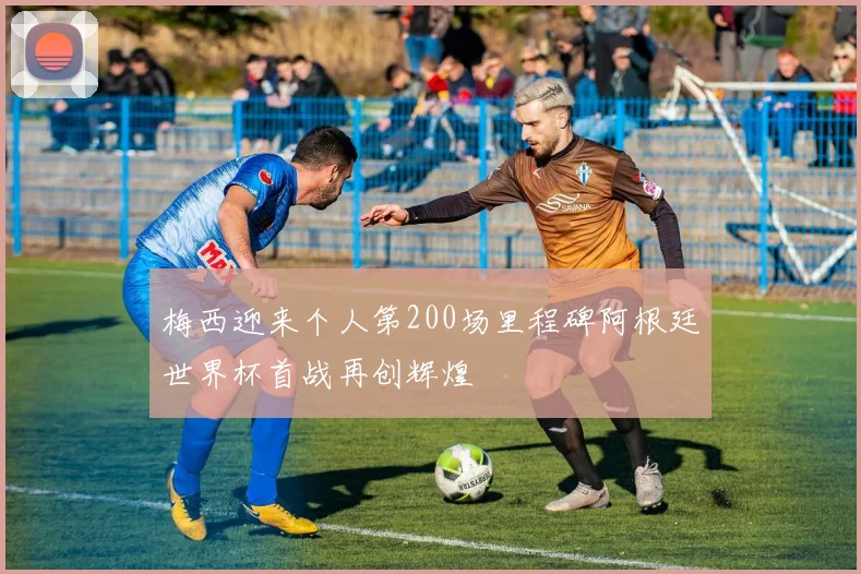 梅西迎来个人第200场里程碑阿根廷世界杯首战再创辉煌
