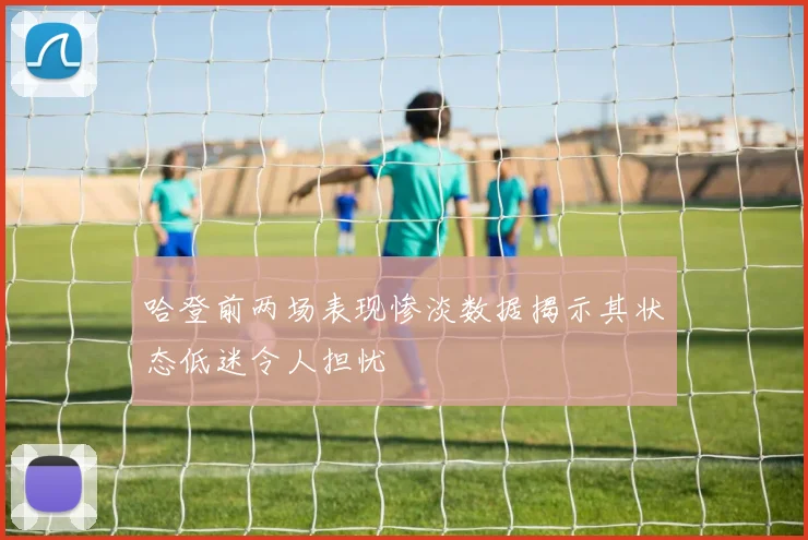 哈登前两场表现惨淡数据揭示其状态低迷令人担忧