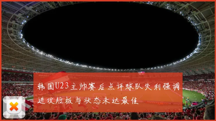 韩国U23主帅赛后点评球队失利强调进攻短板与状态未达最佳