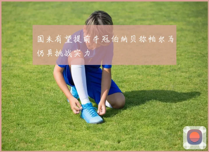 国米有望提前夺冠伯纳贝称帕尔马仍具挑战实力