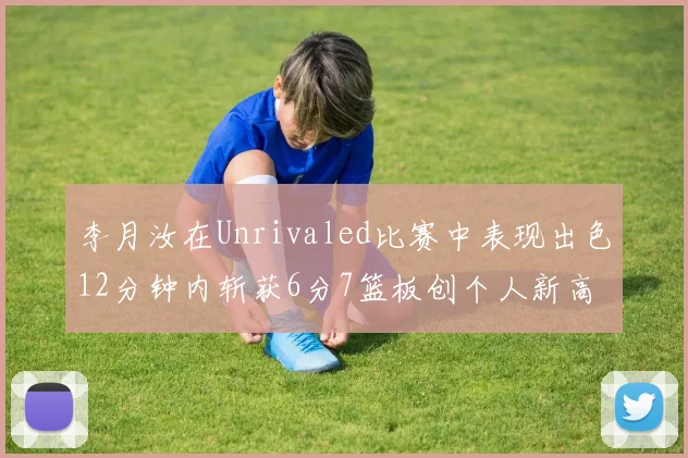 李月汝在Unrivaled比赛中表现出色12分钟内斩获6分7篮板创个人新高