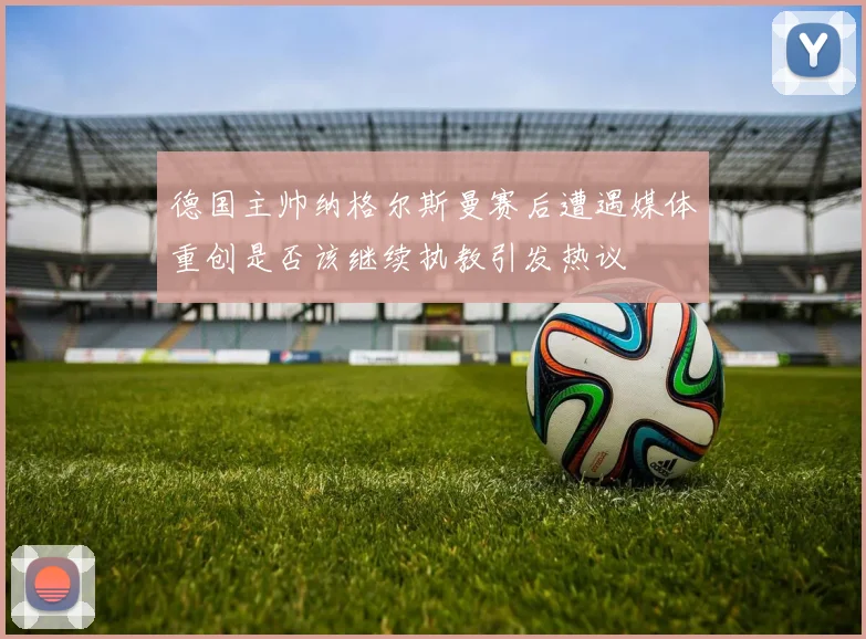 德国主帅纳格尔斯曼赛后遭遇媒体重创是否该继续执教引发热议