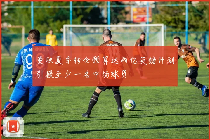 曼联夏季转会预算达两亿英镑计划引援至少一名中场球员
