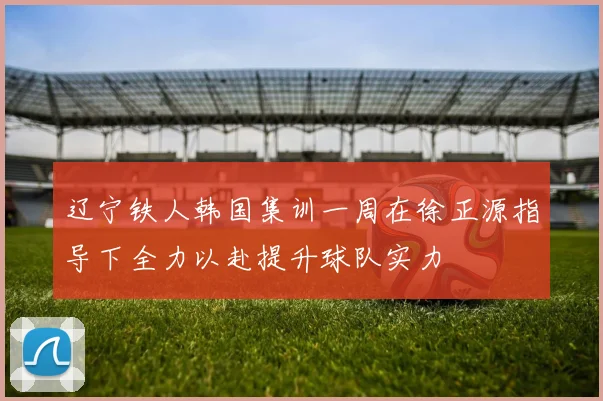 辽宁铁人韩国集训一周在徐正源指导下全力以赴提升球队实力