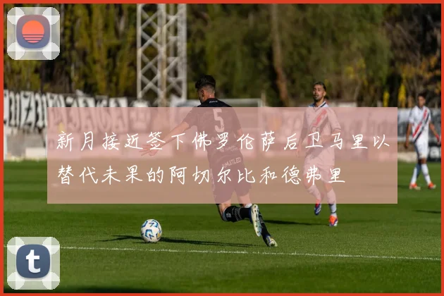 新月接近签下佛罗伦萨后卫马里以替代未果的阿切尔比和德弗里