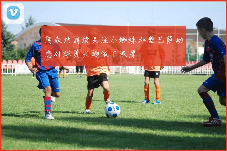 阿森纳持续关注小蜘蛛加盟巴萨动态对球员兴趣依旧浓厚