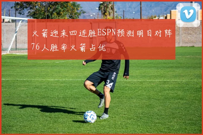 火箭迎来四连胜ESPN预测明日对阵76人胜率火箭占优