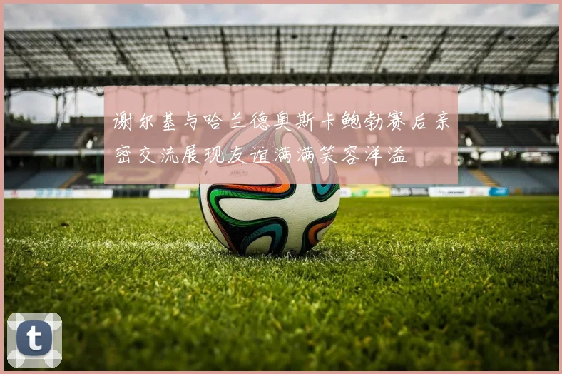 谢尔基与哈兰德奥斯卡鲍勃赛后亲密交流展现友谊满满笑容洋溢