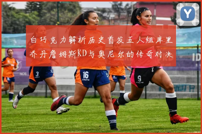 白巧克力解析历史首发五人组库里乔丹詹姆斯KD与奥尼尔的传奇对决与影响