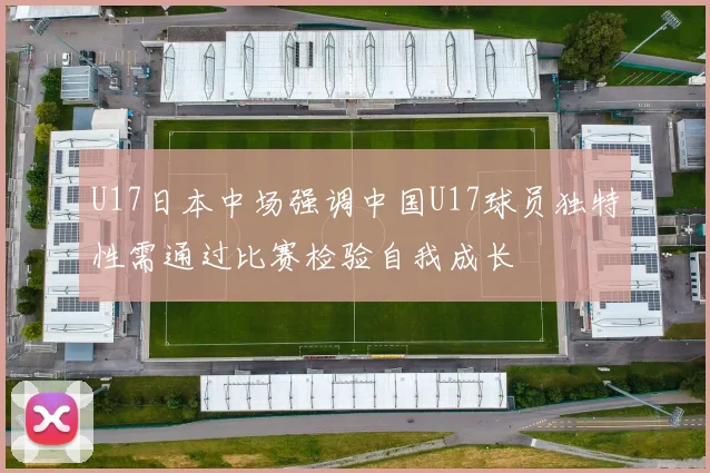 U17日本中场强调中国U17球员独特性需通过比赛检验自我成长
