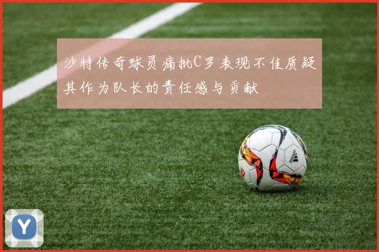 沙特传奇球员痛批C罗表现不佳质疑其作为队长的责任感与贡献