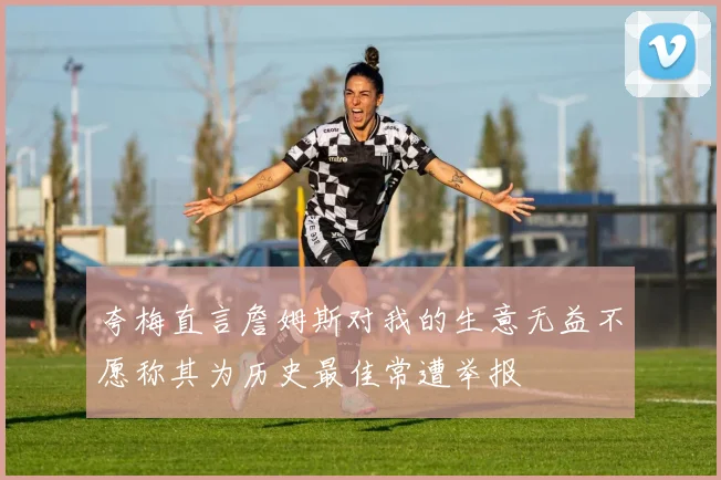 夸梅直言詹姆斯对我的生意无益不愿称其为历史最佳常遭举报
