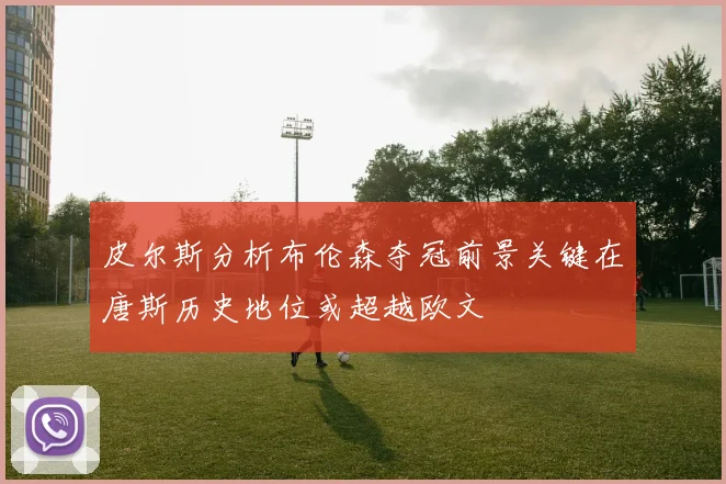 皮尔斯分析布伦森夺冠前景关键在唐斯历史地位或超越欧文