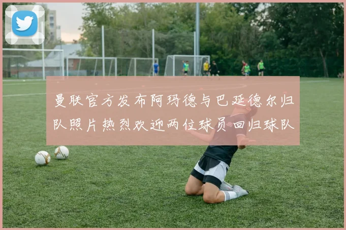 曼联官方发布阿玛德与巴延德尔归队照片热烈欢迎两位球员回归球队