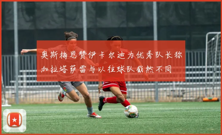 奥斯梅恩赞伊卡尔迪为优秀队长称加拉塔萨雷与以往球队截然不同