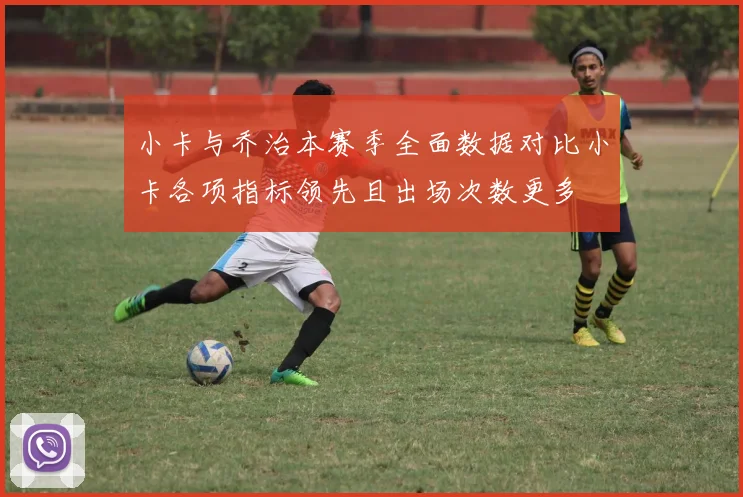 小卡与乔治本赛季全面数据对比小卡各项指标领先且出场次数更多
