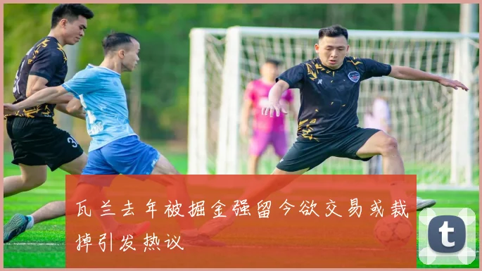 瓦兰去年被掘金强留今欲交易或裁掉引发热议