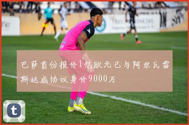 巴萨首份报价1亿欧元已与阿尔瓦雷斯达成协议身价9000万