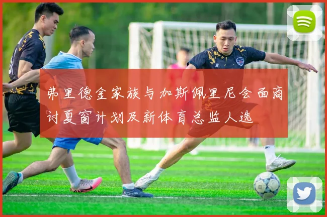 弗里德金家族与加斯佩里尼会面商讨夏窗计划及新体育总监人选