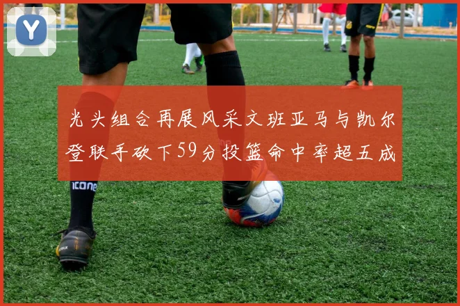 光头组合再展风采文班亚马与凯尔登联手砍下59分投篮命中率超五成