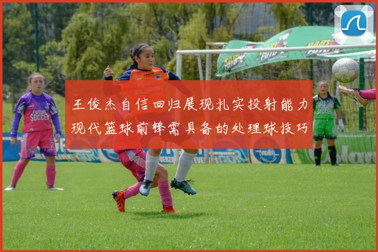 王俊杰自信回归展现扎实投射能力现代篮球前锋需具备的处理球技巧